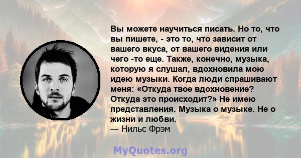 Вы можете научиться писать. Но то, что вы пишете, - это то, что зависит от вашего вкуса, от вашего видения или чего -то еще. Также, конечно, музыка, которую я слушал, вдохновила мою идею музыки. Когда люди спрашивают