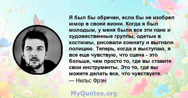 Я был бы обречен, если бы не изобрел юмор в своей жизни. Когда я был молодым, у меня были все эти панк и художественные группы, одетые в костюмы, рисовали комнату и выгнали полицию. Теперь, когда я выступаю, я все еще