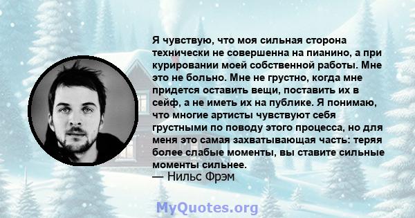 Я чувствую, что моя сильная сторона технически не совершенна на пианино, а при курировании моей собственной работы. Мне это не больно. Мне не грустно, когда мне придется оставить вещи, поставить их в сейф, а не иметь их 