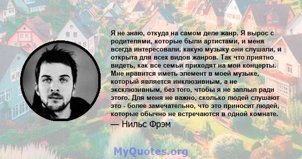 Я не знаю, откуда на самом деле жанр. Я вырос с родителями, которые были артистами, и меня всегда интересовали, какую музыку они слушали, и открыта для всех видов жанров. Так что приятно видеть, как все семьи приходят