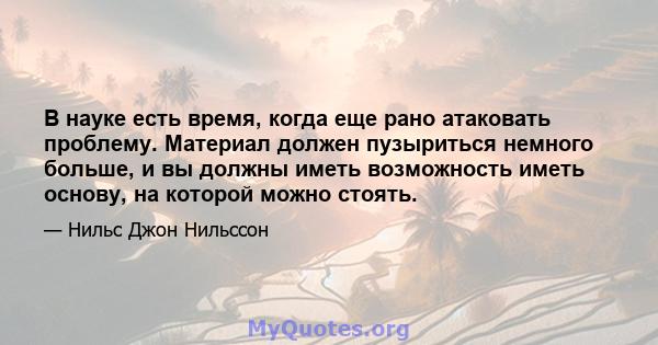 В науке есть время, когда еще рано атаковать проблему. Материал должен пузыриться немного больше, и вы должны иметь возможность иметь основу, на которой можно стоять.