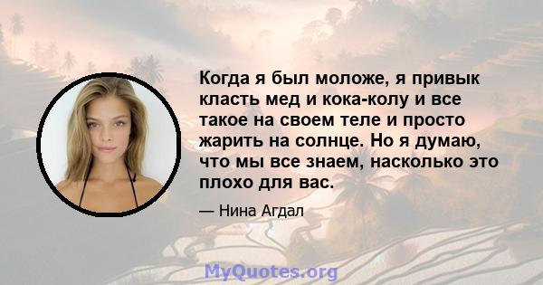 Когда я был моложе, я привык класть мед и кока-колу и все такое на своем теле и просто жарить на солнце. Но я думаю, что мы все знаем, насколько это плохо для вас.