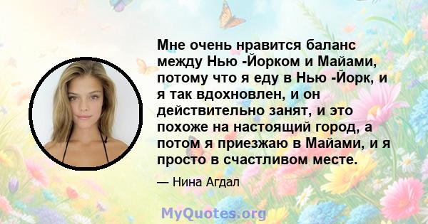 Мне очень нравится баланс между Нью -Йорком и Майами, потому что я еду в Нью -Йорк, и я так вдохновлен, и он действительно занят, и это похоже на настоящий город, а потом я приезжаю в Майами, и я просто в счастливом