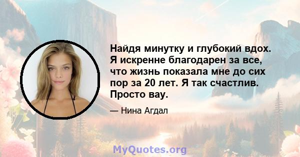 Найдя минутку и глубокий вдох. Я искренне благодарен за все, что жизнь показала мне до сих пор за 20 лет. Я так счастлив. Просто вау.