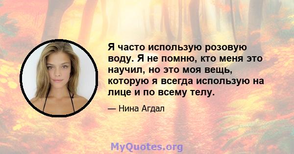 Я часто использую розовую воду. Я не помню, кто меня это научил, но это моя вещь, которую я всегда использую на лице и по всему телу.