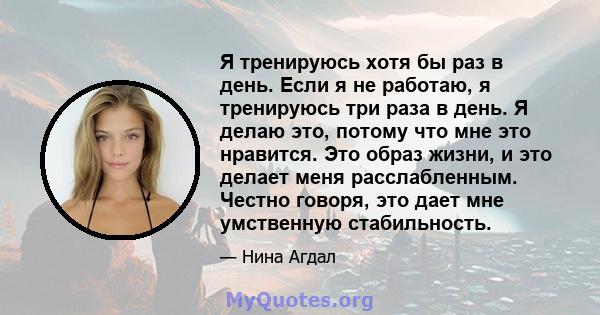 Я тренируюсь хотя бы раз в день. Если я не работаю, я тренируюсь три раза в день. Я делаю это, потому что мне это нравится. Это образ жизни, и это делает меня расслабленным. Честно говоря, это дает мне умственную