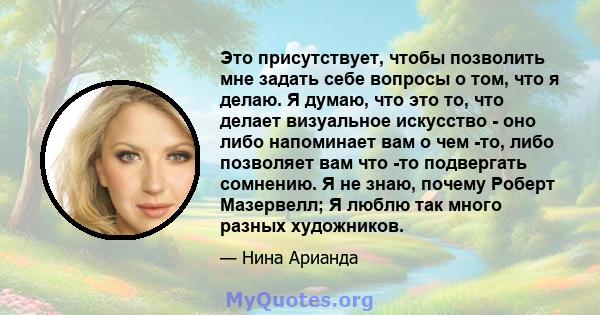 Это присутствует, чтобы позволить мне задать себе вопросы о том, что я делаю. Я думаю, что это то, что делает визуальное искусство - оно либо напоминает вам о чем -то, либо позволяет вам что -то подвергать сомнению. Я