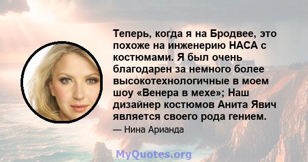 Теперь, когда я на Бродвее, это похоже на инженерию НАСА с костюмами. Я был очень благодарен за немного более высокотехнологичные в моем шоу «Венера в мехе»; Наш дизайнер костюмов Анита Явич является своего рода гением.