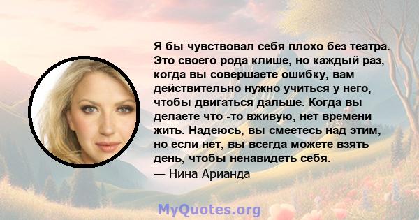 Я бы чувствовал себя плохо без театра. Это своего рода клише, но каждый раз, когда вы совершаете ошибку, вам действительно нужно учиться у него, чтобы двигаться дальше. Когда вы делаете что -то вживую, нет времени жить. 