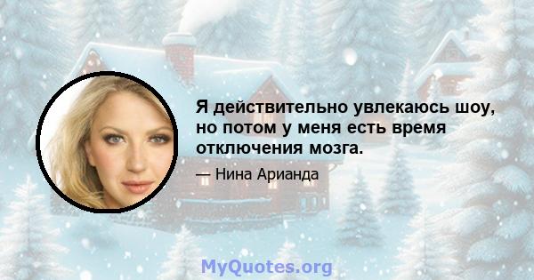 Я действительно увлекаюсь шоу, но потом у меня есть время отключения мозга.