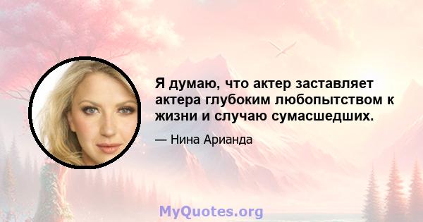 Я думаю, что актер заставляет актера глубоким любопытством к жизни и случаю сумасшедших.