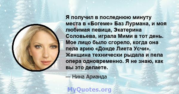 Я получил в последнюю минуту места в «Богеме» Баз Лурмана, и моя любимая певица, Экатерина Соловьева, играла Мими в тот день. Мое лицо было сгорело, когда она пела арию «Донде Лиета Усчи». Женщина технически рыдала и