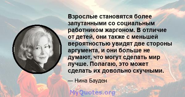 Взрослые становятся более запутанными со социальным работником жаргоном. В отличие от детей, они также с меньшей вероятностью увидят две стороны аргумента, и они больше не думают, что могут сделать мир лучше. Полагаю,