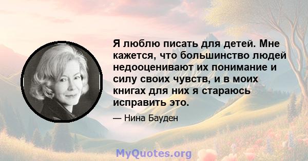 Я люблю писать для детей. Мне кажется, что большинство людей недооценивают их понимание и силу своих чувств, и в моих книгах для них я стараюсь исправить это.