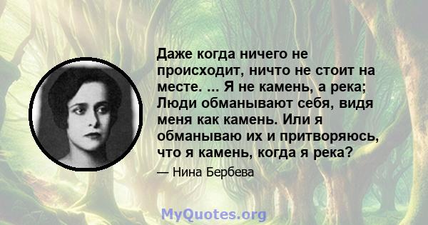 Даже когда ничего не происходит, ничто не стоит на месте. ... Я не камень, а река; Люди обманывают себя, видя меня как камень. Или я обманываю их и притворяюсь, что я камень, когда я река?