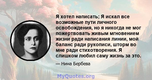 Я хотел написать; Я искал все возможные пути личного освобождения, но я никогда не мог пожертвовать живым мгновением жизни ради написания линии, мой баланс ради рукописи, шторм во мне ради стихотворения. Я слишком любил 