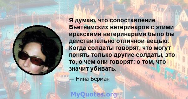 Я думаю, что сопоставление Вьетнамских ветеринаров с этими иракскими ветеринарами было бы действительно отличной вещью. Когда солдаты говорят, что могут понять только другие солдаты, это то, о чем они говорят: о том,