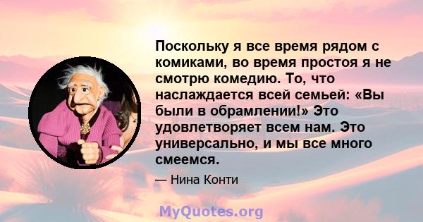 Поскольку я все время рядом с комиками, во время простоя я не смотрю комедию. То, что наслаждается всей семьей: «Вы были в обрамлении!» Это удовлетворяет всем нам. Это универсально, и мы все много смеемся.