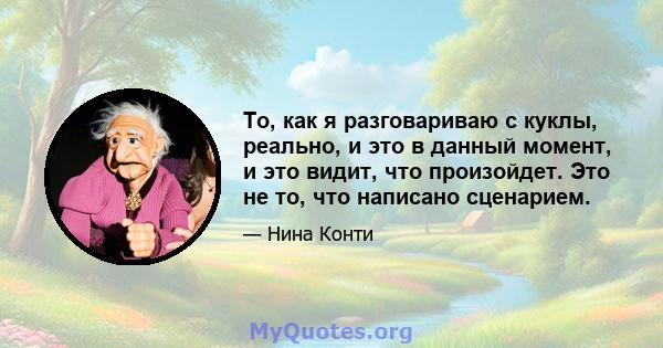 То, как я разговариваю с куклы, реально, и это в данный момент, и это видит, что произойдет. Это не то, что написано сценарием.