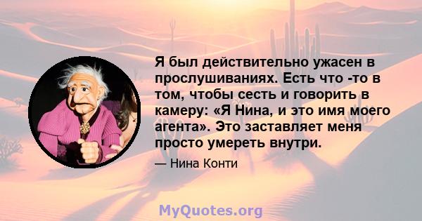 Я был действительно ужасен в прослушиваниях. Есть что -то в том, чтобы сесть и говорить в камеру: «Я Нина, и это имя моего агента». Это заставляет меня просто умереть внутри.