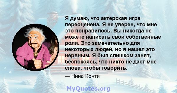 Я думаю, что актерская игра переоценена. Я не уверен, что мне это понравилось. Вы никогда не можете написать свои собственные роли. Это замечательно для некоторых людей, но я нашел это нервным. Я был слишком занят,