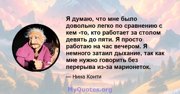 Я думаю, что мне было довольно легко по сравнению с кем -то, кто работает за столом девять до пяти. Я просто работаю на час вечером. Я немного затаил дыхание, так как мне нужно говорить без перерыва из-за марионеток.