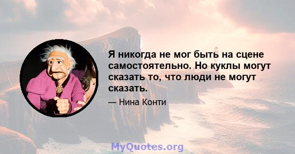 Я никогда не мог быть на сцене самостоятельно. Но куклы могут сказать то, что люди не могут сказать.