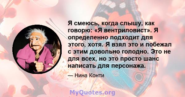 Я смеюсь, когда слышу, как говорю: «Я вентриловист». Я определенно подходит для этого, хотя. Я взял это и побежал с этим довольно голодно. Это не для всех, но это просто шанс написать для персонажа.