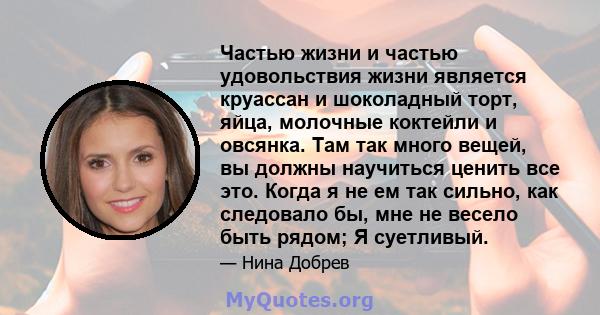 Частью жизни и частью удовольствия жизни является круассан и шоколадный торт, яйца, молочные коктейли и овсянка. Там так много вещей, вы должны научиться ценить все это. Когда я не ем так сильно, как следовало бы, мне