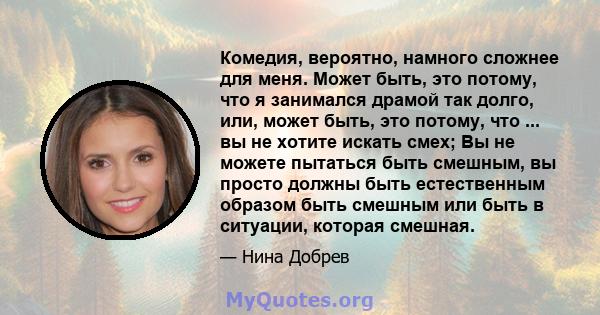 Комедия, вероятно, намного сложнее для меня. Может быть, это потому, что я занимался драмой так долго, или, может быть, это потому, что ... вы не хотите искать смех; Вы не можете пытаться быть смешным, вы просто должны