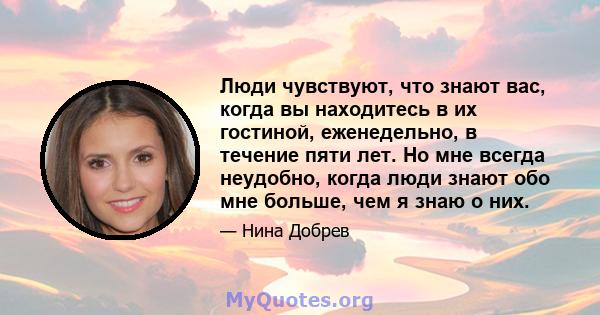 Люди чувствуют, что знают вас, когда вы находитесь в их гостиной, еженедельно, в течение пяти лет. Но мне всегда неудобно, когда люди знают обо мне больше, чем я знаю о них.