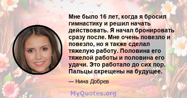 Мне было 16 лет, когда я бросил гимнастику и решил начать действовать. Я начал бронировать сразу после. Мне очень повезло и повезло, но я также сделал тяжелую работу. Половина его тяжелой работы и половина его удачи.