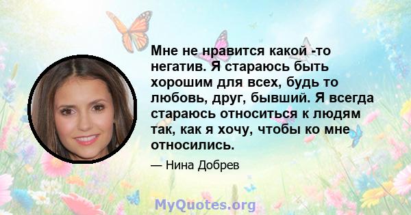 Мне не нравится какой -то негатив. Я стараюсь быть хорошим для всех, будь то любовь, друг, бывший. Я всегда стараюсь относиться к людям так, как я хочу, чтобы ко мне относились.