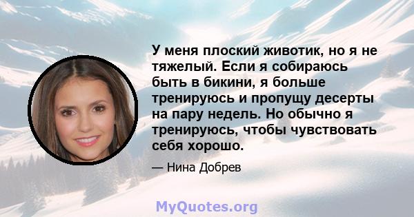 У меня плоский животик, но я не тяжелый. Если я собираюсь быть в бикини, я больше тренируюсь и пропущу десерты на пару недель. Но обычно я тренируюсь, чтобы чувствовать себя хорошо.