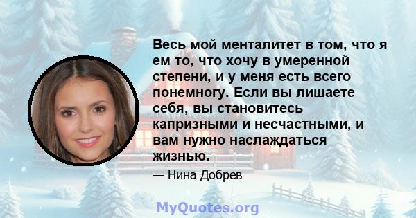 Весь мой менталитет в том, что я ем то, что хочу в умеренной степени, и у меня есть всего понемногу. Если вы лишаете себя, вы становитесь капризными и несчастными, и вам нужно наслаждаться жизнью.