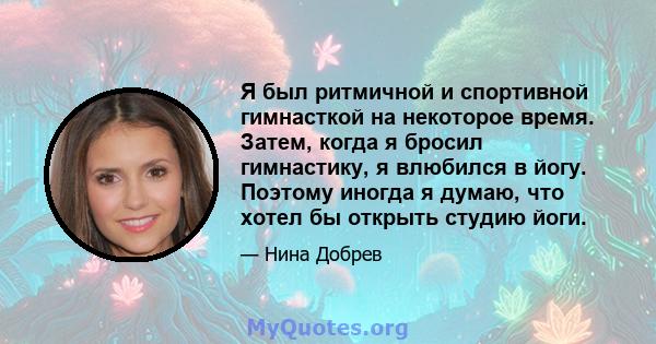 Я был ритмичной и спортивной гимнасткой на некоторое время. Затем, когда я бросил гимнастику, я влюбился в йогу. Поэтому иногда я думаю, что хотел бы открыть студию йоги.