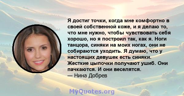 Я достиг точки, когда мне комфортно в своей собственной коже, и я делаю то, что мне нужно, чтобы чувствовать себя хорошо, но я построил так, как я. Ноги танцора, синяки на моих ногах, они не собираются уходить. Я думаю, 