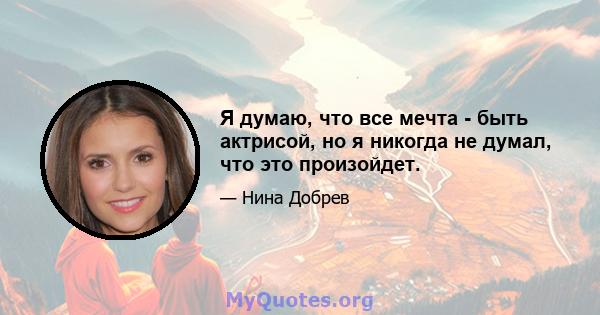 Я думаю, что все мечта - быть актрисой, но я никогда не думал, что это произойдет.