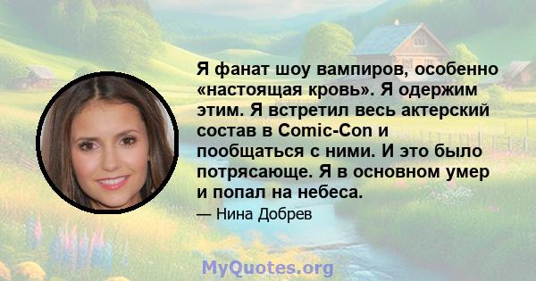 Я фанат шоу вампиров, особенно «настоящая кровь». Я одержим этим. Я встретил весь актерский состав в Comic-Con и пообщаться с ними. И это было потрясающе. Я в основном умер и попал на небеса.