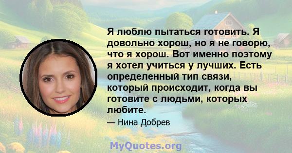 Я люблю пытаться готовить. Я довольно хорош, но я не говорю, что я хорош. Вот именно поэтому я хотел учиться у лучших. Есть определенный тип связи, который происходит, когда вы готовите с людьми, которых любите.