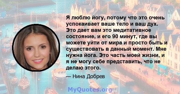 Я люблю йогу, потому что это очень успокаивает ваше тело и ваш дух. Это дает вам это медитативное состояние, и его 90 минут, где вы можете уйти от мира и просто быть и существовать в данный момент. Мне нужна йога. Это