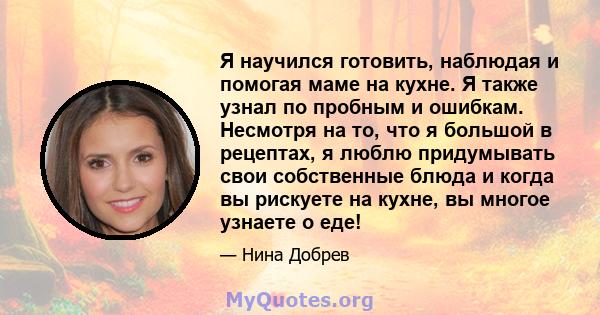 Я научился готовить, наблюдая и помогая маме на кухне. Я также узнал по пробным и ошибкам. Несмотря на то, что я большой в рецептах, я люблю придумывать свои собственные блюда и когда вы рискуете на кухне, вы многое