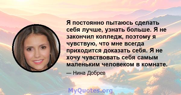 Я постоянно пытаюсь сделать себя лучше, узнать больше. Я не закончил колледж, поэтому я чувствую, что мне всегда приходится доказать себя. Я не хочу чувствовать себя самым маленьким человеком в комнате.