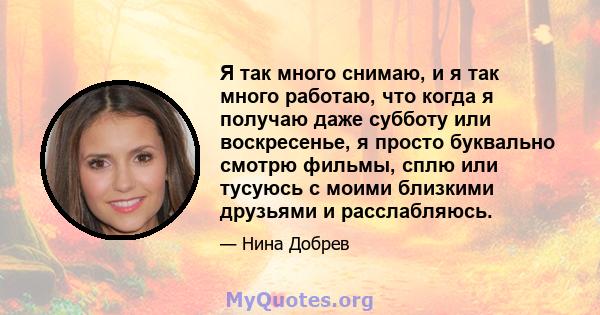 Я так много снимаю, и я так много работаю, что когда я получаю даже субботу или воскресенье, я просто буквально смотрю фильмы, сплю или тусуюсь с моими близкими друзьями и расслабляюсь.