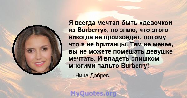 Я всегда мечтал быть «девочкой из Burberry», но знаю, что этого никогда не произойдет, потому что я не британцы. Тем не менее, вы не можете помешать девушке мечтать. И владеть слишком многими пальто Burberry!