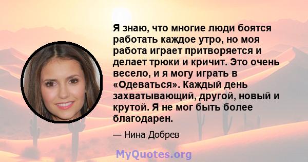 Я знаю, что многие люди боятся работать каждое утро, но моя работа играет притворяется и делает трюки и кричит. Это очень весело, и я могу играть в «Одеваться». Каждый день захватывающий, другой, новый и крутой. Я не