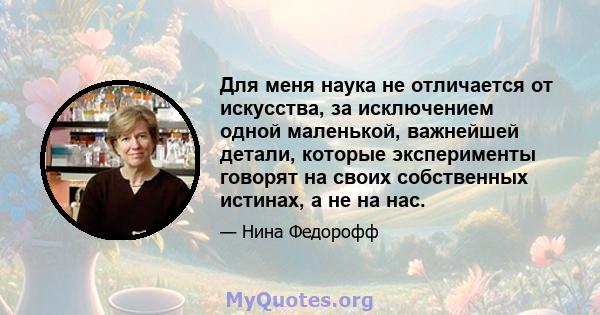 Для меня наука не отличается от искусства, за исключением одной маленькой, важнейшей детали, которые эксперименты говорят на своих собственных истинах, а не на нас.