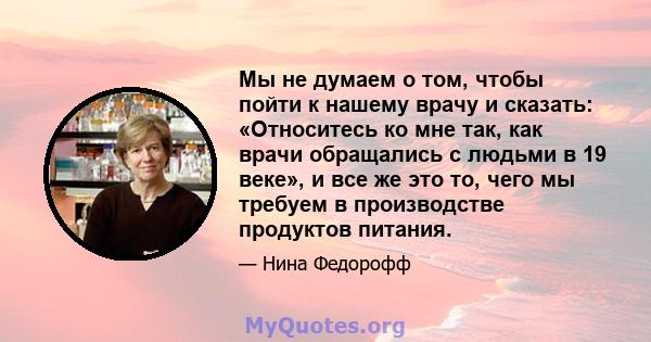 Мы не думаем о том, чтобы пойти к нашему врачу и сказать: «Относитесь ко мне так, как врачи обращались с людьми в 19 веке», и все же это то, чего мы требуем в производстве продуктов питания.