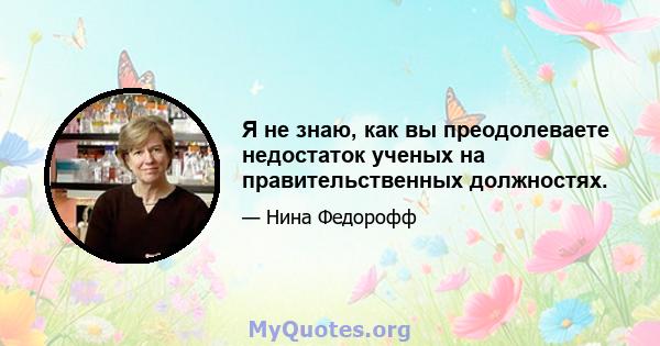 Я не знаю, как вы преодолеваете недостаток ученых на правительственных должностях.