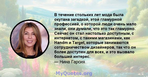 В течение стольких лет мода была окутана загадкой, этой гламурной профессией, о которой люди очень мало знали, они думали, что это так гламурно. Сейчас он стал настолько доступным, с интернетом, с такими магазинами, как 